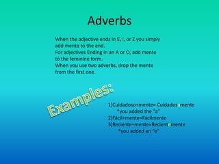 Adverbs
When the adjective ends in E, I, or Z you simply
add mente to the end.
For adjectives Ending in an A or O, add mente
to the feminine form.
When you use two adverbs, drop the mente
from the first one




                        1)Cuidadoso+mente= Cuidadosamente
                            *you added the “a”
                        2)Fácil+mente=Fácilmente
                        3)Reciente+mente=Recientemente
                            *you added an “e”
 