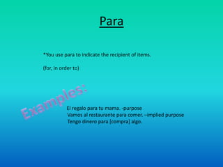 Para

*You use para to indicate the recipient of items.

(for, in order to)




           El regalo para tu mama. -purpose
           Vamos al restaurante para comer. –implied purpose
           Tengo dinero para [compra] algo.
 