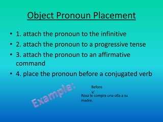 Object Pronoun Placement
• 1. attach the pronoun to the infinitive
• 2. attach the pronoun to a progressive tense
• 3. attach the pronoun to an affirmative
  command
• 4. place the pronoun before a conjugated verb
                             Before
                             ↙
                       Rosa le compra una olla a su
                       madre.
 