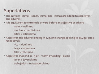 Superlativos
• The suffixes –ísimo, -ísimos, -ísima, and –ísimas are added to adjectives
  and adverbs
• It is equivalent to extremely or very before an adjective or adverb
          malo > malísimo
          muchas > muchísimas
          difícil > dificilísimo
• Adjectives and adverbs ending in c, g, or z change spelling to qu, gu, and c
  respectively
          rico > riquísimo
          larga > larguísima
          feliz > felicísimo
• Adjectives that end in –n or –r form by adding –císimo
          joven > jovencísimo
          trabajador > trabajadorcísimo
 