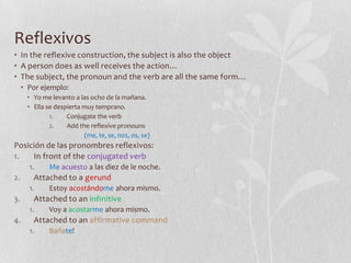 Reflexivos
• In the reflexive construction, the subject is also the object
• A person does as well receives the action…
• The subject, the pronoun and the verb are all the same form…
     • Por ejemplo:
      • Yo me levanto a las ocho de la mañana.
      • Ella se despierta muy temprano.
              1.    Conjugate the verb
              2.    Add the reflexive pronouns
                          (me, te, se, nos, os, se)
Posición de las pronombres reflexivos:
1.   In front of the conjugated verb
       1.     Me acuesto a las diez de le noche.
2.      Attached to a gerund
       1.     Estoy acostándome ahora mismo.
3.      Attached to an infinitive
       1.     Voy a acostarme ahora mismo.
4.      Attached to an affirmative command
       1.     Bañate!
 