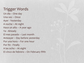 Trigger Words
Un día – One day
Una vez – Once
Ayer - Yesterday
A noche – At night
Hace un año – A year ago
Ya - Already
El mes pasado – Last month
Anteayer – Day before yesterday
Por una hora – For one hour
Por fin - Finally
A las ocho – At eight
El cinco de febrero – On February fifth
 