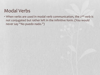Modal Verbs
• When verbs are used in modal verb communication, the 2 nd verb is
  not conjugated but rather left in the infinitive form. (You would
  never say “No puedo nado.”)
 