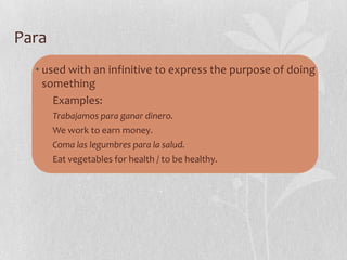 Para
  • used with an infinitive to express the purpose of doing
    something
      Examples:
       Trabajamos para ganar dinero.
       We work to earn money.
       Coma las legumbres para la salud.
       Eat vegetables for health / to be healthy.
 