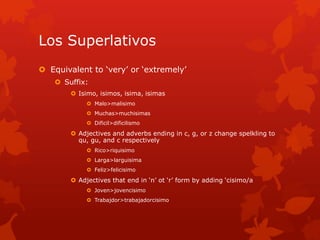 Los Superlativos
 Equivalent to ‘very’ or ‘extremely’
     Suffix:
         Isimo, isimos, isima, isimas
              Malo>malisimo
              Muchas>muchisimas
              Dificil>dificilismo

         Adjectives and adverbs ending in c, g, or z change spelkling to
          qu, gu, and c respectively
              Rico>riquisimo
              Larga>larguisima
              Feliz>felicisimo

         Adjectives that end in ‘n’ ot ‘r’ form by adding ‘cisimo/a
              Joven>jovencisimo
              Trabajdor>trabajadorcisimo
 