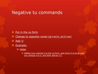 Negative tu commands



 Put in the yo form
 Change to opposite vowel (ar>er/ir, er/ir>ar)
 Add ‘s’
 Example:
    Habla
        Hables (you change it to the yo form, and since it is an ar verb
         you change it to e, and then add an ‘s’)
 