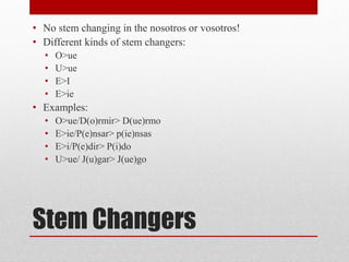 • No stem changing in the nosotros or vosotros!
• Different kinds of stem changers:
  •   O>ue
  •   U>ue
  •   E>I
  •   E>ie
• Examples:
  •   O>ue/D(o)rmir> D(ue)rmo
  •   E>ie/P(e)nsar> p(ie)nsas
  •   E>i/P(e)dir> P(i)do
  •   U>ue/ J(u)gar> J(ue)go




Stem Changers
 