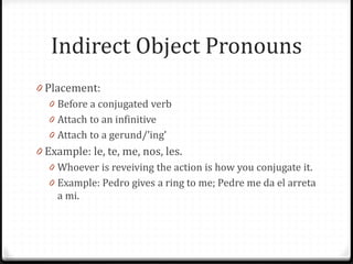 Indirect Object Pronouns
0 Placement:
   0 Before a conjugated verb
   0 Attach to an infinitive
   0 Attach to a gerund/’ing’
0 Example: le, te, me, nos, les.
   0 Whoever is reveiving the action is how you conjugate it.
   0 Example: Pedro gives a ring to me; Pedre me da el arreta
     a mi.
 
