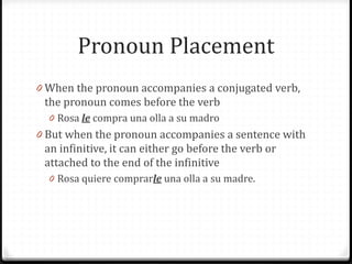 Pronoun Placement
0 When the pronoun accompanies a conjugated verb,
 the pronoun comes before the verb
  0 Rosa le compra una olla a su madro
0 But when the pronoun accompanies a sentence with
 an infinitive, it can either go before the verb or
 attached to the end of the infinitive
  0 Rosa quiere comprarle una olla a su madre.
 
