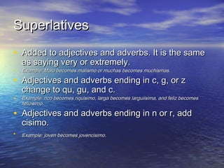 Superlatives
• Added to adjectives and adverbs. It is the same
    as saying very or extremely.
•   Example: Malo becomes malismo or muchas becomes muchismas.

• Adjectives and adverbs ending in c, g, or z
    change to qu, gu, and c.
•   Example: rico becomes riquisimo, larga becomes larguiisima, and feliz becomes
    felicisimo.

• Adjectives and adverbs ending in n or r, add
    cisimo.
•   Example: joven becomes jovencisimo.
 
