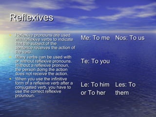 Reflexives
• Reflexive pronouns are used
  with reflexive verbs to indicate   Me: To me Nos: To us
  that the subject of the
  sentence receives the action of
  the verb.
• Many verbs can be used with
  or without reflexive pronouns.     Te: To you
  Without a reflexive pronoun,
  the person doing the action
  does not receive the action.
• When you use the infinitive
  form of a reflexive verb after a   Le: To him Les: To
  conjugated verb, you have to
  use the correct reflexive          or To her  them
  prounoun.
 
