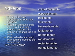 Adverbs                      cuidadosamente
                             especialmente
• To describe how            fácilmente
  something is done, use
  adverbs.                   felízmente
• When an adjective ends
  in z, e, or l, just add –  frecuentemente
  mente to the end. If it
  ends in o, change the o to lentamente
  an a.                      normalmente
• If two adverbs are used,
  only add the mente to the rápidamente
  second one.
                             recientemente
KEEP ACCENTS!
                             tranquilamente
 
