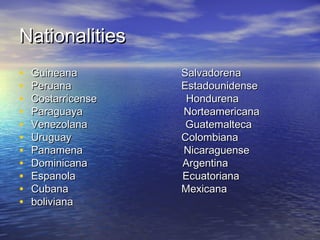 Nationalities
•   Guineana        Salvadorena
•   Peruana         Estadounidense
•   Costarricense    Hondurena
•   Paraguaya       Norteamericana
•   Venezolana       Guatemalteca
•   Uruguay         Colombiana
•   Panamena        Nicaraguense
•   Dominicana      Argentina
•   Espanola        Ecuatoriana
•   Cubana          Mexicana
•   boliviana
 