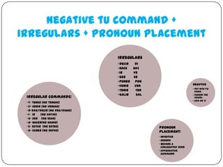Negative tu command +
irregulars + pronoun placement
                                Irregulars
                                • Decir  Di
                                • Hace  Haz
                                • Ir    Ve
                                • Ser   Se
                                • Poner Pon
                                • Venir  Ven                        Negative
                                                                    • put into yo
                                • Tenir  Ten                          form
                                • Salir   Sal                       • Change the
 Irregular Commands:                                                  vowel
                                                                    • Add an ‘s’
 • T- tener (no tengas)
 • V- venir (no vengas)
 • D-dar/decir (no des/digas)
 • I- Ir   (no vayas)
 • S- ser (no seas)
 • H- hacer(no hagas)
 • E- estar (no estes)                          Pronoun
 • S- saber (no sepas)                          Placement:
                                                • Infinitive
                                                • Gerund
                                                • Before a
                                                  conjugated verb
                                                • Affirmative
                                                  command
 