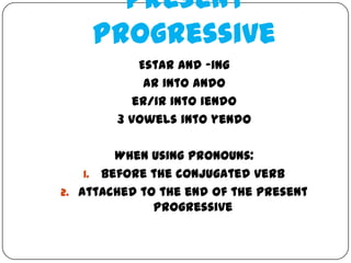 Present
    Progressive
            Estar and -ing
             ar into ando
           er/ir into iendo
        3 vowels into yendo

         When using pronouns:
    1. Before the conjugated verb
2. Attached to the end of the present
              progressive
 