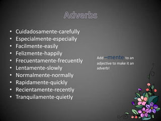 •   Cuidadosamente-carefully
•   Especialmente-especially
•   Facilmente-easily
•   Felizmente-happily
                                Add –mente to an
•   Frecuentamente-frecuently   adjective to make it an
•   Lentamente-slowly           adverb!
•   Normalmente-normally
•   Rapidamente-quickly
•   Recientamente-recently
•   Tranquilamente-quietly
 