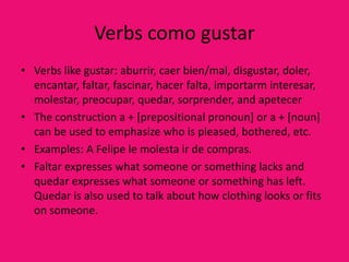 Verbs como gustar
• Verbs like gustar: aburrir, caer bien/mal, disgustar, doler,
  encantar, faltar, fascinar, hacer falta, importarm interesar,
  molestar, preocupar, quedar, sorprender, and apetecer
• The construction a + [prepositional pronoun] or a + [noun]
  can be used to emphasize who is pleased, bothered, etc.
• Examples: A Felipe le molesta ir de compras.
• Faltar expresses what someone or something lacks and
  quedar expresses what someone or something has left.
  Quedar is also used to talk about how clothing looks or fits
  on someone.
 