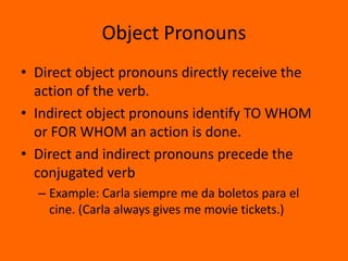Object Pronouns
• Direct object pronouns directly receive the
  action of the verb.
• Indirect object pronouns identify TO WHOM
  or FOR WHOM an action is done.
• Direct and indirect pronouns precede the
  conjugated verb
  – Example: Carla siempre me da boletos para el
    cine. (Carla always gives me movie tickets.)
 
