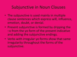 Subjunctive in Noun Clauses
• The subjunctive is used mainly in multiple
  clause sentences which express will, influence,
  emotion, doubt, or denial.
• Present subjunctive is formed by dripping the
  –o from the yo form of the present indicative
  and adding the subjunctive endings.
• Verbs with irregular yo forms show that same
  irregularity throughout the forms of the
  subjunctive.
 