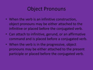 Object Pronouns
• When the verb is an infinitive construction,
  object pronouns may be either attached to the
  infinitive or placed before the conjugated verb.
• Can attach to infinitive, gerund, or an affirmative
  command and is placed before a conjugated verb.
• When the verb is in the progressive, object
  pronouns may be either attached to the present
  participle or placed before the conjugated verb.
 