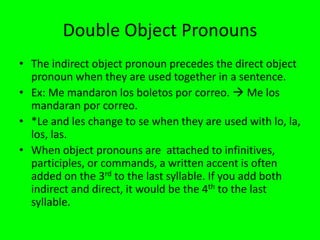 Double Object Pronouns
• The indirect object pronoun precedes the direct object
  pronoun when they are used together in a sentence.
• Ex: Me mandaron los boletos por correo.  Me los
  mandaran por correo.
• *Le and les change to se when they are used with lo, la,
  los, las.
• When object pronouns are attached to infinitives,
  participles, or commands, a written accent is often
  added on the 3rd to the last syllable. If you add both
  indirect and direct, it would be the 4th to the last
  syllable.
 