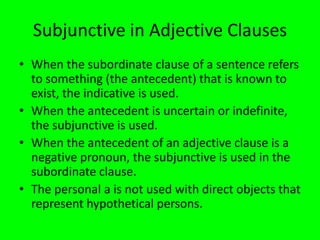 Subjunctive in Adjective Clauses
• When the subordinate clause of a sentence refers
  to something (the antecedent) that is known to
  exist, the indicative is used.
• When the antecedent is uncertain or indefinite,
  the subjunctive is used.
• When the antecedent of an adjective clause is a
  negative pronoun, the subjunctive is used in the
  subordinate clause.
• The personal a is not used with direct objects that
  represent hypothetical persons.
 