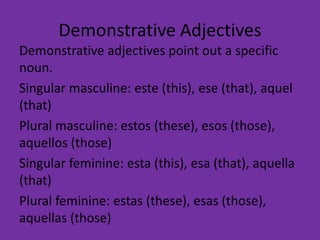 Demonstrative Adjectives
Demonstrative adjectives point out a specific
noun.
Singular masculine: este (this), ese (that), aquel
(that)
Plural masculine: estos (these), esos (those),
aquellos (those)
Singular feminine: esta (this), esa (that), aquella
(that)
Plural feminine: estas (these), esas (those),
aquellas (those)
 