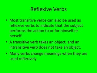 Reflexive Verbs
• Most transitive verbs can also be used as
  reflexive verbs to indicate that the subject
  performs the action to or for himself or
  herself.
• A transitive verb takes an object, and an
  intransitive verb does not take an object.
• Many verbs change meanings when they are
  used reflexively
 