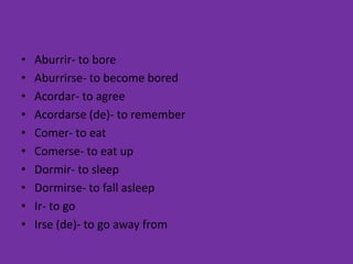 •   Aburrir- to bore
•   Aburrirse- to become bored
•   Acordar- to agree
•   Acordarse (de)- to remember
•   Comer- to eat
•   Comerse- to eat up
•   Dormir- to sleep
•   Dormirse- to fall asleep
•   Ir- to go
•   Irse (de)- to go away from
 