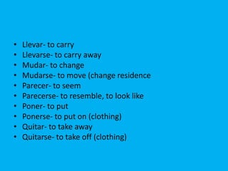 •   Llevar- to carry
•   Llevarse- to carry away
•   Mudar- to change
•   Mudarse- to move (change residence
•   Parecer- to seem
•   Parecerse- to resemble, to look like
•   Poner- to put
•   Ponerse- to put on (clothing)
•   Quitar- to take away
•   Quitarse- to take off (clothing)
 