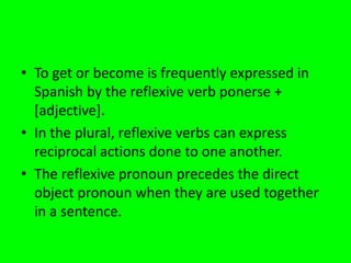• To get or become is frequently expressed in
  Spanish by the reflexive verb ponerse +
  [adjective].
• In the plural, reflexive verbs can express
  reciprocal actions done to one another.
• The reflexive pronoun precedes the direct
  object pronoun when they are used together
  in a sentence.
 