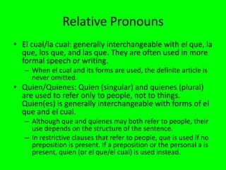 Relative Pronouns
• El cual/la cual: generally interchangeable with el que, la
  que, los que, and las que. They are often used in more
  formal speech or writing.
   – When el cual and its forms are used, the definite article is
     never omitted.
• Quien/Quienes: Quien (singular) and quienes (plural)
  are used to refer only to people, not to things.
  Quien(es) is generally interchangeable with forms of el
  que and el cual.
   – Although que and quienes may both refer to people, their
     use depends on the structure of the sentence.
   – In restrictive clauses that refer to people, que is used if no
     preposition is present. If a preposition or the personal a is
     present, quien (or el que/el cual) is used instead.
 