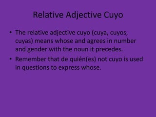 Relative Adjective Cuyo
• The relative adjective cuyo (cuya, cuyos,
  cuyas) means whose and agrees in number
  and gender with the noun it precedes.
• Remember that de quién(es) not cuyo is used
  in questions to express whose.
 