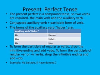 Present Perfect Tense
• The present perfect is a compound tense, so two verbs
  are required- the main verb and the auxiliary verb.
• Conjugated auxiliary verb + participle form of verb.
• The forms of the auxiliary verb “haber” are:
       Auxiliary Verb “Haber”
       He                        Hemos
       Has                       Habéis
       Ha                        Han
• To form the participle of regular ar verbs, drop the
  infinitive ending and add –ado. To form the participle of
  regular –er or –ir verbs, drop the infinitive ending and
  add –ido.
• Example: He bailado. (I have danced.)
 