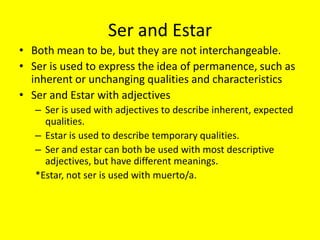Ser and Estar
• Both mean to be, but they are not interchangeable.
• Ser is used to express the idea of permanence, such as
  inherent or unchanging qualities and characteristics
• Ser and Estar with adjectives
   – Ser is used with adjectives to describe inherent, expected
     qualities.
   – Estar is used to describe temporary qualities.
   – Ser and estar can both be used with most descriptive
     adjectives, but have different meanings.
   *Estar, not ser is used with muerto/a.
 