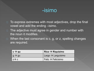 To express extremes with most adjectives, drop the final 
vowel and add the ending –isimo. 
The adjective must agree in gender and number with 
the noun it modifies. 
When the last consonant is c. g, or z, spelling changes 
are required. 
c  qu Rico  Riquísimo 
g  gu Largo  Larguísimo 
z c Feliz  Felicísimo 
 