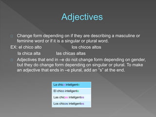 Change form depending on if they are describing a masculine or 
feminine word or if it is a singular or plural word. 
EX: el chico alto los chicos altos 
la chica alta las chicas altas 
Adjectives that end in –e do not change form depending on gender, 
but they do change form depending on singular or plural. To make 
an adjective that ends in –e plural, add an “s” at the end. 
La chica inteligente 
El chico inteligente 
Las chicas inteligentes 
Los chicos inteligentes 
 