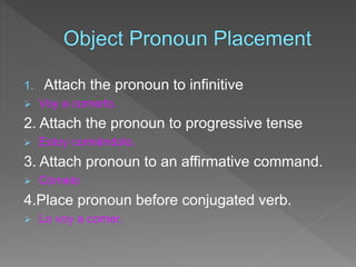 1. Attach the pronoun to infinitive 
 Voy a comerlo. 
2. Attach the pronoun to progressive tense 
 Estoy comiéndolo. 
3. Attach pronoun to an affirmative command. 
 Cómelo 
4.Place pronoun before conjugated verb. 
 Lo voy a comer. 
 