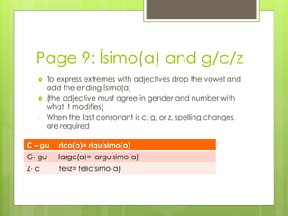 Page 9: Ísimo(a) and g/c/z 
 To express extremes with adjectives drop the vowel and 
add the ending Ísimo(a) 
 (the adjective must agree in gender and number with 
what it modifies) 
- When the last consonant is c, g, or z, spelling changes 
are required 
C – gu rico(a)= riquÍsimo(a) 
G- gu largo(a)= larguÍsimo(a) 
Z- c feliz= felicÍsimo(a) 
 