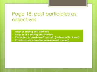 Page 18: past participles as 
adjectives 
- Drop ar ending and add ado 
- Drop er or ir ending and add ido 
- Examples: la puerta está cerrada (restaurant is closed) 
- El restaurante está abierto (restaurant is open) 
 