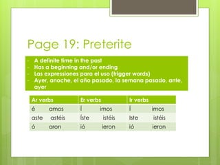 Page 19: Preterite 
- A definite time in the past 
- Has a beginning and/or ending 
- Las expressiones para el uso (trigger words) 
- Ayer, anoche, el año pasado, la semana pasado, ante, 
ayer 
Ar verbs Er verbs Ir verbs 
é amos Í imos Í imos 
aste astéis Íste istéis Iste istéis 
ó aron ió ieron ió ieron 
 