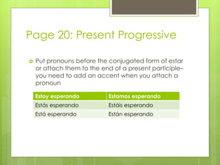 Page 20: Present Progressive 
 Put pronouns before the conjugated form of estar 
or attach them to the end of a present participle– 
you need to add an accent when you attach a 
pronoun 
Estoy esperando Estamos esperando 
Estás esperando Estáis esperando 
Está esperando Están esperando 
 