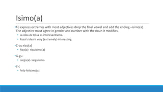 Isimo(a)
•To express extremes with most adjectives drop the final vowel and add the ending –isimo(a).
The adjective must agree in gender and number with the noun it modifies.
• La idea de Rosa es interesantisima.
• Rosa’s idea is very (extremely) interesting.
•C-qu rico(a)
• Rico(a)- riquisimo(a)
•G-gu
• Largo(a)- larguisimo
•Z-c
• Feliz-felicimo(a)
 