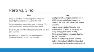 Pero vs. Sino
Pero
Used to join two vontrasting ideas when the
second phrase does not negate the first.
No soy espanola, perohablo bien el idioma. (I’m
not Spanish, but Ispeak the language well)
Hace frio,pero tambien hace sol ( Its cold, but it is
also sunny.)
Estudiar no es divertido, pero es necesario. (
Studying isn’t fun, but it’s necessary.)
Sino
• Used generally in negative sentences in
which the second phrase negates or
corrects the first. (but rather, but on the
contrary)
• Hoy no voy a estudiar biologia, sino
matematicas. (Today I’m not going to
study biology, but rather math)
• If sino separates two conjugated verbs,
we use “sino que”
• No voy al cine sino que ceno con mid
padres (I’m not going to the moviesbut
rather I’m eating dinner with my parents)
 