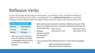 Reflexive Verbs
•To describe people doing things for themselves, use reflexive verbs. Examples of reflexive
actions are brushing one’s teeth or combing one’s hair. Reflexive Pronouns are used with
reflexive verbs to indicate that the subject of the sentence receives the action of the verb.
Lavarse: to wash oneself
Me lavo Nos lavamos
Te lavas Os lavais
Se lava Se lavan
• Many verbs can be used with or without reflexive pronouns. When
there is no reflexive pronoun, the person doing the action does not
receive the action. Pepe se lava. Pepe lava el carro.
Pepe washes himself. Pepe washes the car.• Reflexive
pronouns include
the concept of
possession.
• When you use the infinitive
form of a reflexive verb after
a conjugated verb, be sure to
use the correct reflexive
pronoun.
• You can also put the reflexive pronoun in front of the conjugated
verb.
Quiero levantarme temprano.
Me quiero levantar temprano.
 