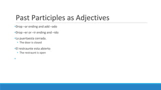 Past Participles as Adjectives
•Drop –ar ending and add –ado
•Drop –er or –ir ending and –ido
•La puertaesta cerrada.
• The door is closed
•El restraunte esta abierto
• The restraunt is open
•
 