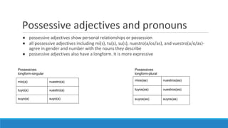 Possessive adjectives and pronouns
● possessive adjectives show personal relationships or possession
● all possessive adjectives including mi(s), tu(s), su(s), nuestro(a/os/as), and vuestro(a/o/as)-
agree in gender and number with the nouns they describe
● possessive adjectives also have a longform. It is more expressive
mio(a) nuestro(a)
tuyo(a) vuestro(a)
suyo(a) suyo(a)
mios(as) nuestros(as)
tuyos(as) vuestros(as)
suyos(as) suyos(as)
Possessives
longform-singular
Possessives
longform-plural
 
