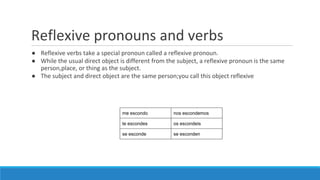 Reflexive pronouns and verbs
● Reflexive verbs take a special pronoun called a reflexive pronoun.
● While the usual direct object is different from the subject, a reflexive pronoun is the same
person,place, or thing as the subject.
● The subject and direct object are the same person;you call this object reflexive
me escondo nos escondemos
te escondes os escondeis
se esconde se esconden
 