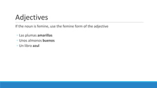 Adjectives
If the noun is femine, use the femine form of the adjective
◦ Las plumas amarillas
◦ Unos almonos buenos
◦ Un libro azul
 