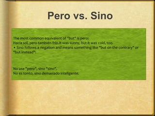 Pero vs. Sino
The most common equivalent of "but" is pero:
Hacía sol, pero también frío.It was sunny, but it was cold, too.
• Sino follows a negation and means something like "but on the contrary" or
"but instead":
No use "pero", sino "sino".
No es tonto, sino demasiado inteligente.
 